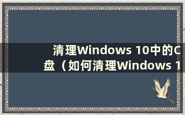 清理Windows 10中的C盘（如何清理Windows 10中的C盘空间）